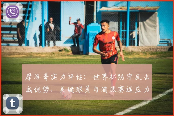 摩洛哥实力评估：世界杯防守反击成优势，关键球员与淘汰赛适应力分析