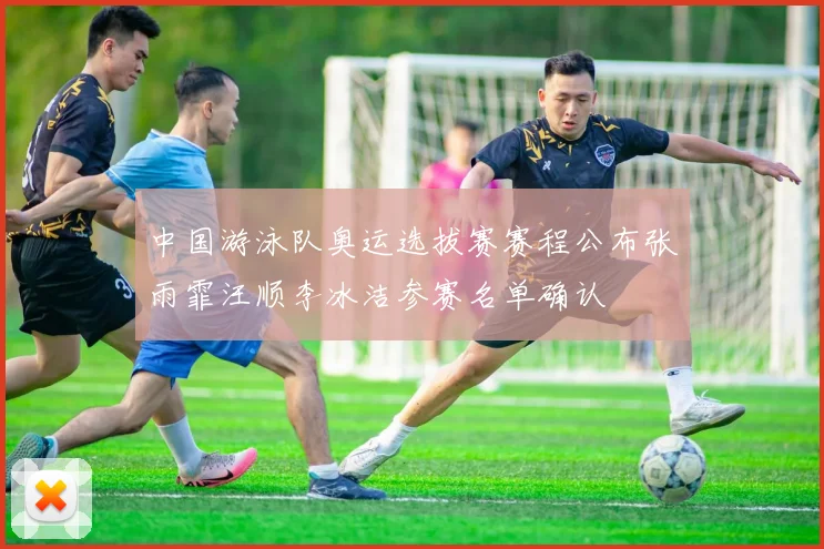 中国游泳队奥运选拔赛赛程公布张雨霏汪顺李冰洁参赛名单确认