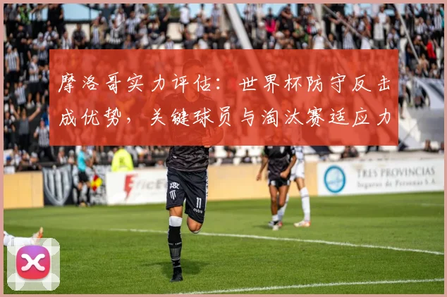摩洛哥实力评估：世界杯防守反击成优势，关键球员与淘汰赛适应力分析