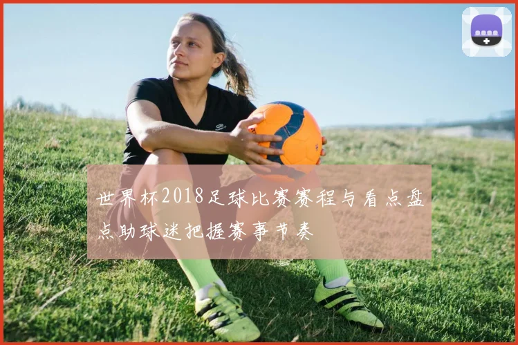 世界杯2018足球比赛赛程与看点盘点助球迷把握赛事节奏