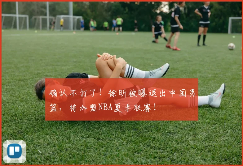 确认不打了！徐昕被曝退出中国男篮，将加盟NBA夏季联赛！