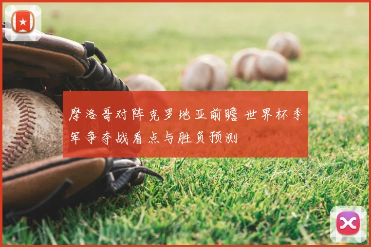 摩洛哥对阵克罗地亚前瞻 世界杯季军争夺战看点与胜负预测