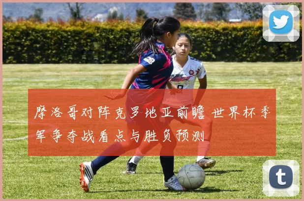 摩洛哥对阵克罗地亚前瞻 世界杯季军争夺战看点与胜负预测