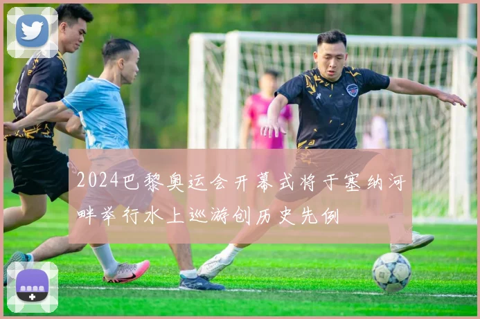 2024巴黎奥运会开幕式将于塞纳河畔举行水上巡游创历史先例