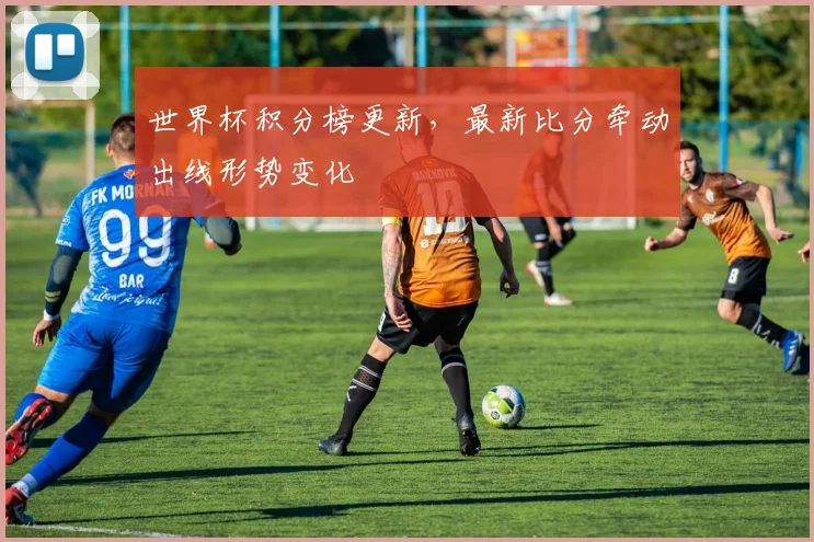 世界杯积分榜更新，最新比分牵动出线形势变化