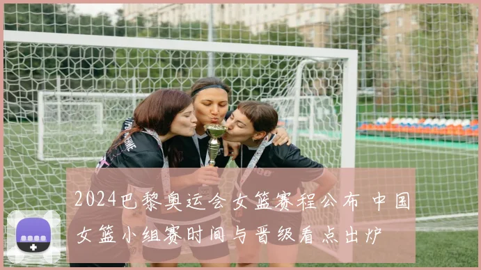 2024巴黎奥运会女篮赛程公布 中国女篮小组赛时间与晋级看点出炉