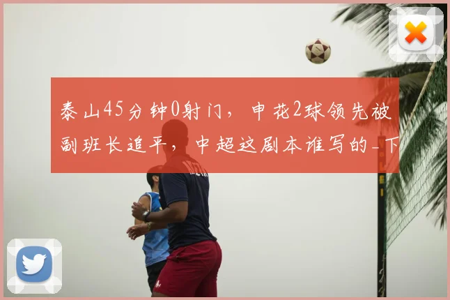 泰山45分钟0射门，申花2球领先被副班长追平，中超这剧本谁写的_下半场_上半场_球迷