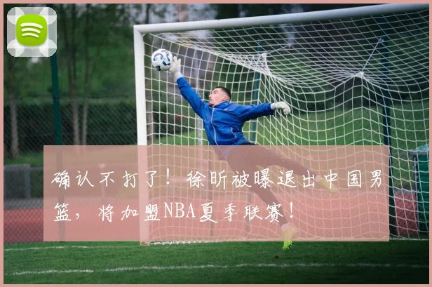 确认不打了！徐昕被曝退出中国男篮，将加盟NBA夏季联赛！