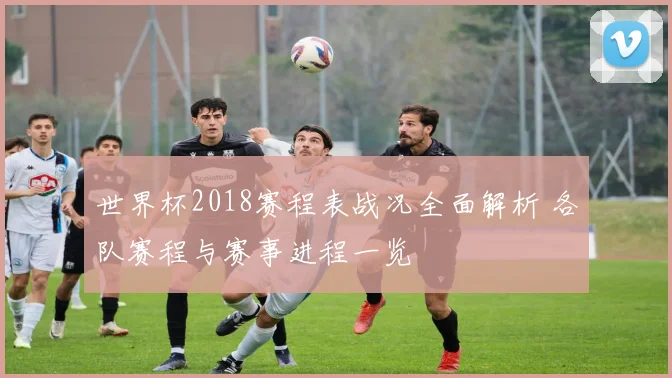 世界杯2018赛程表战况全面解析 各队赛程与赛事进程一览