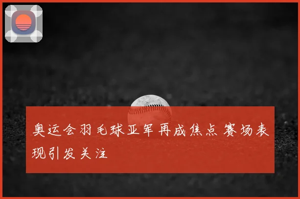 奥运会羽毛球亚军再成焦点 赛场表现引发关注