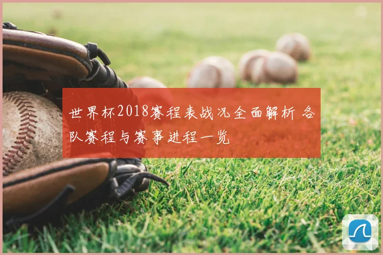 世界杯2018赛程表战况全面解析 各队赛程与赛事进程一览