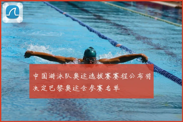 中国游泳队奥运选拔赛赛程公布将决定巴黎奥运会参赛名单